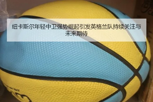 纽卡斯尔年轻中卫强势崛起引发英格兰队持续关注与未来期待（kaiyun）